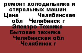 ремонт холодильника и стиральных машин › Цена ­ 300 - Челябинская обл., Челябинск г. Электро-Техника » Бытовая техника   . Челябинская обл.,Челябинск г.